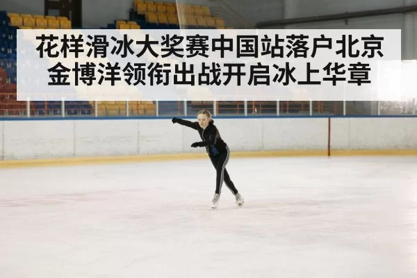 花样滑冰大奖赛中国站落户北京金博洋领衔出战开启冰上华章