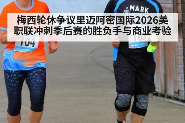 梅西轮休争议里迈阿密国际2026美职联冲刺季后赛的胜负手与商业考验