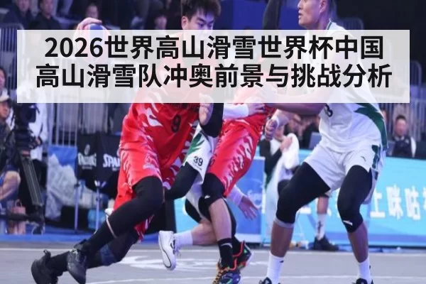 2026世界高山滑雪世界杯中国高山滑雪队冲奥前景与挑战分析