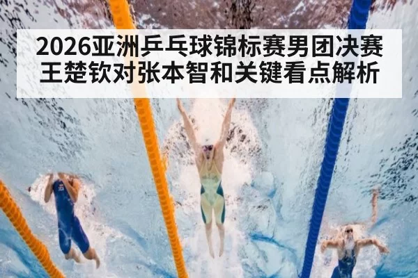 2026亚洲乒乓球锦标赛男团决赛王楚钦对张本智和关键看点解析